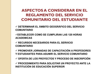 ASPECTOS A CONSIDERAR EN EL
REGLAMENTO DEL SERVICIO
COMUNITARIO DEL ESTUDIANTE
 DETERMINAR EL ÁMBITO GEOGRÁFICO DEL SERVICIO
COMUNITARIO
ESTABLECER COMO SE CUMPLIRAN LAS 120 HORAS
ACADEMICAS
 RECURSOS NECESARIOS PARA EL SERVICIO
COMUNITARIO
 PROMOVER JORNADAS DE CAPACITACIÓN A PROFESORES
Y ESTUDIANTES PARA ASUMIR EL SERVICIO COMUNITARIO
 OFERTA DE LOS PROYECTOS Y PROCESO DE INSCRIPCIÓN
 PROCEDIMIENTO PARA SOLICITAR UN PROYECTO ANTE LA
INSTITUCIÓN DE EDUCACIÓN SUPERIOR
 
