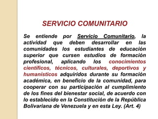 Se entiende por Servicio Comunitario, la
actividad que deben desarrollar en las
comunidades los estudiantes de educación
superior que cursen estudios de formación
profesional, aplicando los conocimientos
científicos, técnicos, culturales, deportivos y
humanísticos adquiridos durante su formación
académica, en beneficio de la comunidad, para
cooperar con su participación al cumplimiento
de los fines del bienestar social, de acuerdo con
lo establecido en la Constitución de la República
Bolivariana de Venezuela y en esta Ley. (Art. 4)
SERVICIO COMUNITARIO
 