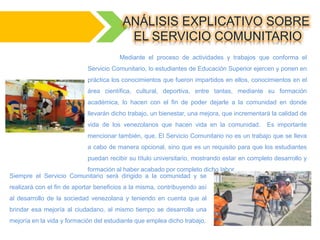 ANÁLISIS EXPLICATIVO SOBRE
EL SERVICIO COMUNITARIO
Mediante el proceso de actividades y trabajos que conforma el
Servicio Comunitario, lo estudiantes de Educación Superior ejercen y ponen en
práctica los conocimientos que fueron impartidos en ellos, conocimientos en el
área científica, cultural, deportiva, entre tantas, mediante su formación
académica, lo hacen con el fin de poder dejarle a la comunidad en donde
llevarán dicho trabajo, un bienestar, una mejora, que incrementará la calidad de
vida de los venezolanos que hacen vida en la comunidad. Es importante
mencionar también, que, El Servicio Comunitario no es un trabajo que se lleva
a cabo de manera opcional, sino que es un requisito para que los estudiantes
puedan recibir su título universitario, mostrando estar en completo desarrollo y
formación al haber acabado por completo dicho labor.
Siempre el Servicio Comunitario será dirigido a la comunidad y se
realizará con el fin de aportar beneficios a la misma, contribuyendo así
al desarrollo de la sociedad venezolana y teniendo en cuenta que al
brindar esa mejoría al ciudadano, al mismo tiempo se desarrolla una
mejoría en la vida y formación del estudiante que emplea dicho trabajo.
 