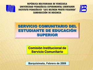 REPÚBLICA BOLIVARIANA DE VENEZUELA
 UNIVERSIDAD PEDAGÓGICA EXPERIMENTAL LIBERTADOR
INSTITUTO PEDAGÓGICO “LUIS BELTRÁN PRIETO FIGUEROA”
             SUBDIRECCIÓN DE DOCENCIA




SERVICIO COMUNITARIO DEL
ESTUDIANTE DE EDUCACIÓN
        SUPERIOR


        Comisión Institucional de
         Servicio Comunitario


        Barquisimeto, Febrero de 2009
 