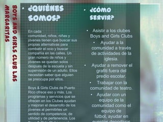 • ¿Quiénes
Margaritas
Boys and Girls Club Las                                      • ¿Cómo
                            Somos?                             servir?

                           En cada                            • Asistir a los clubes
                           comunidad, niños, niñas y           Boys and Girls Clubs
                           jóvenes tienen que buscar sus
                           propias alternativas para              • Ayudar a la
                           combatir el ocio y buscar             comunidad a través
                           compañía en las calles. Un           de actividades de la
                           gran número de niños y                       iglesia.
                           jóvenes se quedan solos
                           después de la escuela y sin       • Ayudar a remover el
                           supervisión de un adulto. Ellos          grafiti fuera del
                           necesitan saber que alguien              predio escolar.
                           se preocupa por ellos.
                                                               • Trabajar con la
                           Boys & Girls Clubs de Puerto        comunidad de teatro.
                           Rico ofrece eso y más. Los
                           programas y servicios que se         • Ayudar con un
                           ofrecen en los Clubes ayudan               equipo de la
                           y mejoran el desarrollo de los        comunidad como el
                           jóvenes al permitirles un                   equipo de
                           sentido de competencia, de
                           utilidad y de pertenencia. Los          fútbol, ayudar en
 