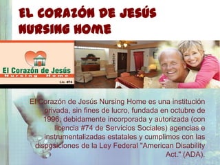 El Corazón De Jesús
Nursing Home


                                ¿Quiénes Somos?

 El Corazón de Jesús Nursing Home es una institución
     privada, sin fines de lucro, fundada en octubre de
     1996, debidamente incorporada y autorizada (con
         licencia #74 de Servicios Sociales) agencias e
     instrumentalizadas estatales y cumplimos con las
  disposiciones de la Ley Federal "American Disability
                                           Act." (ADA).
 