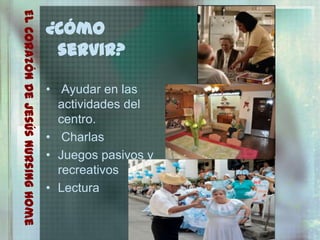 El Corazón De Jesús Nursing Home
                                   ¿Cómo
                                    servir?

                                   • Ayudar en las
                                     actividades del
                                     centro.
                                   • Charlas
                                   • Juegos pasivos y
                                     recreativos
                                   • Lectura
 