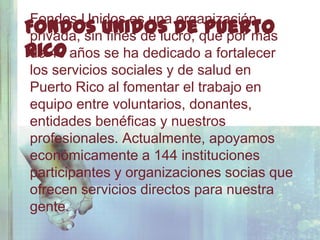 Fondos Unidos es una organización
Fondos Unidos De que por más
 privada, sin fines de lucro,
                              Puerto
Rico años se ha dedicado a fortalecer
 de 40
 los servicios sociales y de salud en
 Puerto Rico al fomentar el trabajo en
 equipo entre voluntarios, donantes,
 entidades benéficas y nuestros
 profesionales. Actualmente, apoyamos
 económicamente a 144 instituciones
 participantes y organizaciones socias que
 ofrecen servicios directos para nuestra
 gente.
 