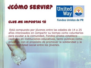 ¿Cómo servir?

Club Me Importas Tú

 Está compuesto por jóvenes entre las edades de 14 a 25
años interesados en compartir su tiempo como voluntarios
para ayudar a la comunidad. Fondos Unidos establece
capítulos en instituciones educativas, tanto públicas como
privadas, con el propósito de promover la solidaridad y la
responsabilidad social entre los jóvenes.
 