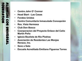 Foundation
Alianzas con Universal
                         •   Centro John O' Connor
                         •   Head Start - Las Casas
                         •   Fondos Unidos
                         •   Centro Comunitario Inmaculada Concepción
                         •   Res. Vista Hermosa
                         •   Club Don Bosco
                         •   Coorporacion del Proyecto Enlace del Caño
                             Martin Peña
                         •   Iglesia Bautista de Río Piedras
                         •   Asociación de Residentes Las Monjas
                             Renace, Inc.
                         •   Save a Sato
                         •   Escuela Acreditada Emiliano Figueroa Torres
 
