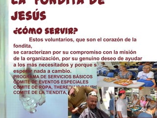 La Fondita de
Jesús
¿Cómo servir?
       Estos voluntarios, que son el corazón de la
fondita,
se caracterizan por su compromiso con la misión
de la organización, por su genuino deseo de ayudar
a los más necesitados y porque sirven con amor sin
esperar nada a cambio.
PROGRAMA DE SERVICIOS BÁSICOS
COMITÉ DE EVENTOS ESPECIALES
COMITÉ DE ROPA, THERESIA’S BOUTIQUE
COMITÉ DE LA TIENDITA, CIELITO DE JESÚS
 