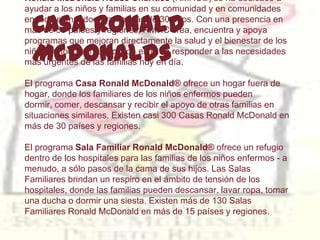 Ronald McDonald House Charities (RMHC®) se ha dedicado a
ayudar a los niños y familias en su comunidad y en comunidades

  Casa Ronald
en todo el mundo durante más de 30 años. Con una presencia en
más de 50 países y regiones, RMHC crea, encuentra y apoya
programas que mejoran directamente la salud y el bienestar de los
  McDonalds
niños en todo el mundo, con el fin de responder a las necesidades
más urgentes de las familias hoy en día.

El programa Casa Ronald McDonald® ofrece un hogar fuera de
hogar, donde los familiares de los niños enfermos pueden
dormir, comer, descansar y recibir el apoyo de otras familias en
situaciones similares. Existen casi 300 Casas Ronald McDonald en
más de 30 países y regiones.

El programa Sala Familiar Ronald McDonald® ofrece un refugio
dentro de los hospitales para las familias de los niños enfermos - a
menudo, a sólo pasos de la cama de sus hijos. Las Salas
Familiares brindan un respiro en el ámbito de tensión de los
hospitales, donde las familias pueden descansar, lavar ropa, tomar
una ducha o dormir una siesta. Existen más de 130 Salas
Familiares Ronald McDonald en más de 15 países y regiones.
 