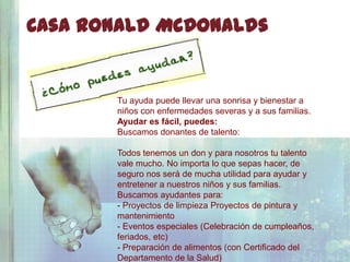 Casa Ronald McDonalds


       Tu ayuda puede llevar una sonrisa y bienestar a
       niños con enfermedades severas y a sus familias.
       Ayudar es fácil, puedes:
       Buscamos donantes de talento:

       Todos tenemos un don y para nosotros tu talento
       vale mucho. No importa lo que sepas hacer, de
       seguro nos será de mucha utilidad para ayudar y
       entretener a nuestros niños y sus familias.
       Buscamos ayudantes para:
       - Proyectos de limpieza Proyectos de pintura y
       mantenimiento
       - Eventos especiales (Celebración de cumpleaños,
       feriados, etc)
       - Preparación de alimentos (con Certificado del
       Departamento de la Salud)
 