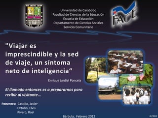 Universidad de Carabobo
Facultad de Ciencias de la Educación
Escuela de Educación
Departamento de Ciencias Sociales
Servicio Comunitario
Ponentes: Castillo, Javier
Ortuño, Elvis
Rivero, Rael
Bárbula, Febrero 2012
"Viajar es
imprescindible y la sed
de viaje, un síntoma
neto de inteligencia“
Enrique Jardiel Poncela
El llamado entonces es a prepararnos para
recibir al visitante…
 