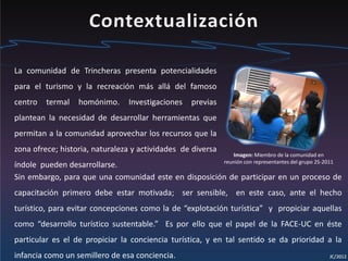 La comunidad de Trincheras presenta potencialidades
para el turismo y la recreación más allá del famoso
centro termal homónimo. Investigaciones previas
plantean la necesidad de desarrollar herramientas que
permitan a la comunidad aprovechar los recursos que la
zona ofrece; historia, naturaleza y actividades de diversa
índole pueden desarrollarse.
Sin embargo, para que una comunidad este en disposición de participar en un proceso de
capacitación primero debe estar motivada; ser sensible, en este caso, ante el hecho
turístico, para evitar concepciones como la de “explotación turística” y propiciar aquellas
como “desarrollo turístico sustentable.” Es por ello que el papel de la FACE-UC en éste
particular es el de propiciar la conciencia turística, y en tal sentido se da prioridad a la
infancia como un semillero de esa conciencia.
Imagen: Miembro de la comunidad en
reunión con representantes del grupo 2S-2011
 