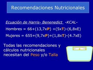 Recomendaciones Nutricionales
Ecuación de Harris- Benenedict -KCAL-
Hombres = 66+(13,7xP) +(5xT)-(6,8xE)
Mujeres = 655+(9,7xP)+(1,8xT)-(4.7xE)
Todas las recomendaciones y
cálculos nutricionales
necesitan del Peso y/o Talla
 