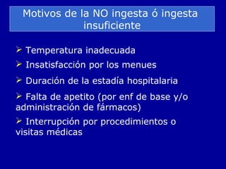 Motivos de la NO ingesta ó ingesta
insuficiente
 Temperatura inadecuada
 Insatisfacción por los menues
 Duración de la estadía hospitalaria
 Falta de apetito (por enf de base y/o
administración de fármacos)
 Interrupción por procedimientos o
visitas médicas
 