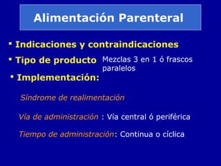 Alimentación Parenteral
 Indicaciones y contraindicaciones
 Tipo de producto
 Implementación:
Vía de administración : Vía central ó periférica
Mezclas 3 en 1 ó frascos
paralelos
Tiempo de administración: Continua o cíclica
Síndrome de realimentación
 