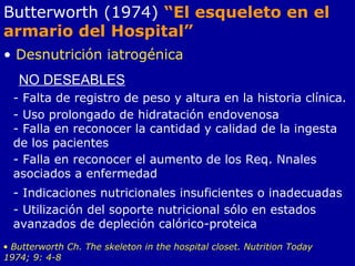 Butterworth (1974) “El esqueleto en el
armario del Hospital”
• Desnutrición iatrogénica
NO DESEABLES
- Falta de registro de peso y altura en la historia clínica.
- Uso prolongado de hidratación endovenosa
- Falla en reconocer la cantidad y calidad de la ingesta
de los pacientes
- Falla en reconocer el aumento de los Req. Nnales
asociados a enfermedad
- Indicaciones nutricionales insuficientes o inadecuadas
- Utilización del soporte nutricional sólo en estados
avanzados de depleción calórico-proteica
• Butterworth Ch. The skeleton in the hospital closet. Nutrition Today
1974; 9: 4-8
 