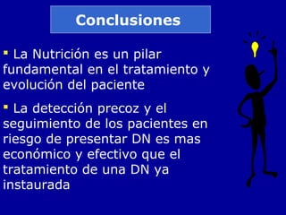 Conclusiones
 La Nutrición es un pilar
fundamental en el tratamiento y
evolución del paciente
 La detección precoz y el
seguimiento de los pacientes en
riesgo de presentar DN es mas
económico y efectivo que el
tratamiento de una DN ya
instaurada
 