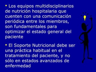  Los equipos multidisciplinarios
de nutrición hospitalaria que
cuenten con una comunicación
periódica entre los miembros,
son fundamentales para
optimizar el estado general del
paciente
 El Soporte Nutricional debe ser
una práctica habitual en el
tratamiento del paciente, y no
sólo en estados avanzados de
enfermedad
 