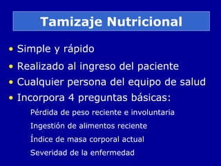 Tamizaje Nutricional
• Simple y rápido
• Realizado al ingreso del paciente
• Cualquier persona del equipo de salud
• Incorpora 4 preguntas básicas:
Pérdida de peso reciente e involuntaria
Ingestión de alimentos reciente
Índice de masa corporal actual
Severidad de la enfermedad
 