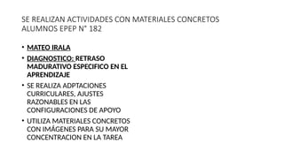 SE REALIZAN ACTIVIDADES CON MATERIALES CONCRETOS
ALUMNOS EPEP N° 182
• MATEO IRALA
• DIAGNOSTICO: RETRASO
MADURATIVO ESPECIFICO EN EL
APRENDIZAJE
• SE REALIZA ADPTACIONES
CURRICULARES, AJUSTES
RAZONABLES EN LAS
CONFIGURACIONES DE APOYO
• UTILIZA MATERIALES CONCRETOS
CON IMÁGENES PARA SU MAYOR
CONCENTRACION EN LA TAREA
 