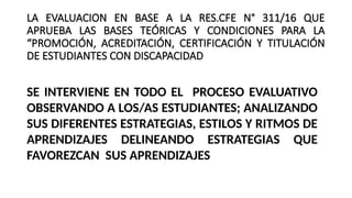 LA EVALUACION EN BASE A LA RES.CFE N° 311/16 QUE
APRUEBA LAS BASES TEÓRICAS Y CONDICIONES PARA LA
“PROMOCIÓN, ACREDITACIÓN, CERTIFICACIÓN Y TITULACIÓN
DE ESTUDIANTES CON DISCAPACIDAD
SE INTERVIENE EN TODO EL PROCESO EVALUATIVO
OBSERVANDO A LOS/AS ESTUDIANTES; ANALIZANDO
SUS DIFERENTES ESTRATEGIAS, ESTILOS Y RITMOS DE
APRENDIZAJES DELINEANDO ESTRATEGIAS QUE
FAVOREZCAN SUS APRENDIZAJES
 
