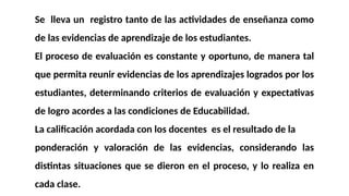 Se lleva un registro tanto de las actividades de enseñanza como
de las evidencias de aprendizaje de los estudiantes.
El proceso de evaluación es constante y oportuno, de manera tal
que permita reunir evidencias de los aprendizajes logrados por los
estudiantes, determinando criterios de evaluación y expectativas
de logro acordes a las condiciones de Educabilidad.
La calificación acordada con los docentes es el resultado de la
ponderación y valoración de las evidencias, considerando las
distintas situaciones que se dieron en el proceso, y lo realiza en
cada clase.
 