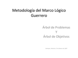 Metodología del Marco Lógico Guerrero Árbol de Problemas Y Árbol de Objetivos Oaxtepec, Morelos 27 de febrero de 2007 