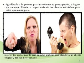 • Agradézcale a la persona para incrementar su preocupación, y hágalo
  sinceramente. Resalte la importancia de los clientes satisfechos para
  usted y para su empresa.
• Escuche para comprender. A veces el cliente furioso solamente quiere que
  alguien escuche su historia, incluso si es incapaz de ayudarlo.
• Haga preguntas para obtener sus hechos y sus sentimientos. Escuche para
  aprender, antes de preparar su respuesta. No conteste demasiado rápido.
• Muéstrese siempre deseoso de resolver su problema o conflicto. Haga que
  la solución se vea lo más simple posible.
• Sea firme pero comprensivo con sus respuestas.
Como un último recurso, ofrezca a su supervisor hablar con la persona.
Probablemente su supervisor le diga las mismas cosas, pero a veces
escucharlo por otra persona tiene un efecto positivo en el cliente.
¿Cliente enojado?

 Quien llama enojado a su empresa, no tiene nada personal contra
 usted, sólo tiene un problema que quiere resolver. Dan ideas de cómo
 resolver los problemas, lo cual se debe analizar para atender a un cliente
 enojado y darle el mejor servicio.
                                                                         16
 