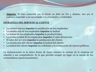 • Simpatía: El trato comercial con el cliente no debe ser frío y distante, sino por el
  contrario responder a sus necesidades con entusiasmo y cordialidad.

ESTRATEGIA DEL SERVICIO AL CLIENTE

•   La calidad interna impulsa la satisfacción de los empleados.
•   La satisfacción de los empleados impulsa su lealtad.
•   La lealtad de los empleados impulsa la productividad.
•   La productividad de los empleados impulsa el valor del servicio.
•   El valor del servicio impulsa la satisfacción del cliente.
•   La satisfacción del cliente impulsa la lealtad del cliente.
•   La lealtad del cliente impulsa las utilidades y la consecución de nuevos públicos.

La comunicación es la única forma de hacer conocer la ventaja de la empresa en
relación a sus competidores. Es la que permite ocupar un lugar en la mente de los
consumidores (posicionamiento).



                                                                                         18
 