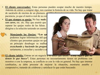 • El cliente conversador: Estas personas pueden ocupar mucho de nuestro tiempo.
  Además de entrar a comprar algo, nos cuentan la historia de su vida. No hay que tratar
  de sacárselo de encima de un plumazo, se debe demostrar interés y tener un poco de
  paciencia, ya que el motivo real de su comportamiento es que se encuentran solas.
• El que siempre se queja: No hay nada que le guste. El servicio es malo, los precios
  son caros, etc. etc. Hay que asumir que es parte de su personalidad. Se debe intentar
  separar las quejas reales de las falsas. Dejarlo hablar y una vez que se desahogue
  dirigirse a la solución teniendo en cuenta el tema principal.

  1.   Manejando las Quejas: “Las quejas y el cliente” A través de las quejas
       podemos lograr información útil que ayuda a mejorar la eficacia empresarial. Los
       clientes que presentan quejas no quieren llenar informes, quieren soluciones y en
       un principio desahogar su malhumor. El control de la situación se logra
       escuchando y haciendo las preguntas adecuadas. Enseña a tomar a cada queja
       seriamente, a escuchar y acceder a una solución positiva.

• El cliente infeliz: Entran en un negocio y lo único que dicen: "Estoy seguro que no
  tienen lo que busco". Estas personas no necesariamente tienen un problema con
  nosotros o con la empresa, su conflicto es con la vida en general. No hay que intentar
  cambiarlos, se debe procurar de mejorar la situación, mostrarse amable y
  comprensivo, tratando de colaborar y satisfacer lo que están buscando.
                                                                                           20
 