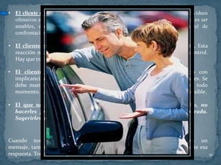 • El cliente ofensivo: El primer pensamiento que se nos cruza al tratar con individuos
  ofensivos es volverse " hiriente " o "tratarlos mal". ¡NO LO HAGA! Lo mejor es ser
  amables, excepcionalmente amables. Esto los calma, hacen bajar el nivel de
  confrontación.

• El cliente exigente: Es el que interrumpe y pide atención inmediata. Esta
  reacción nace de individuos inseguros y de esta forma creen tener más control.
  Hay que tratarlos con respeto, pero no acceder a sus demandas.

• El cliente coqueteador: Los avisos, comentarios en doble sentido con
  implicancias sexuales, pueden provenir tanto de hombres como de mujeres. Se
  debe mantener una actitud calmada, ubicada y de tipo profesional en todo
  momento. Ayudarles a encontrar lo que buscan y así se van lo más rápido posible.

• El que no habla y el indeciso: Hay que tener paciencia, ayudarlos, no
  hacerles preguntas donde su respuesta tiene que ser muy elaborada.
  Sugerirles alternativas y colaborar en la decisión.

                         LA COMUNICACIÓN EFECTIVA
Cuando nos comunicamos con alguien no solamente emitimos un
mensaje, también recibimos una respuesta y nuevamente comunicamos ante esa
respuesta. Todo ello con palabras, gestos, pensamientos y sentimientos.    21
 