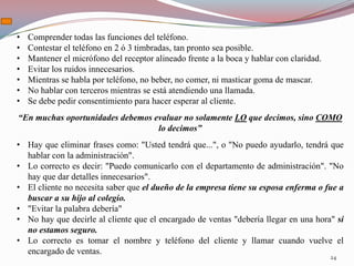 •   Comprender todas las funciones del teléfono.
•   Contestar el teléfono en 2 ó 3 timbradas, tan pronto sea posible.
•   Mantener el micrófono del receptor alineado frente a la boca y hablar con claridad.
•   Evitar los ruidos innecesarios.
•   Mientras se habla por teléfono, no beber, no comer, ni masticar goma de mascar.
•   No hablar con terceros mientras se está atendiendo una llamada.
•   Se debe pedir consentimiento para hacer esperar al cliente.
“En muchas oportunidades debemos evaluar no solamente LO que decimos, sino COMO
                                  lo decimos”
• Hay que eliminar frases como: "Usted tendrá que...", o "No puedo ayudarlo, tendrá que
  hablar con la administración".
• Lo correcto es decir: "Puedo comunicarlo con el departamento de administración". "No
  hay que dar detalles innecesarios".
• El cliente no necesita saber que el dueño de la empresa tiene su esposa enferma o fue a
  buscar a su hijo al colegio.
• "Evitar la palabra debería"
• No hay que decirle al cliente que el encargado de ventas "debería llegar en una hora" si
  no estamos seguro.
• Lo correcto es tomar el nombre y teléfono del cliente y llamar cuando vuelve el
  encargado de ventas.
                                                                                          24
 