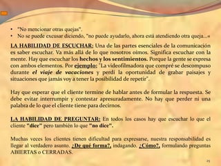 • "No mencionar otras quejas".
• No se puede excusar diciendo, "no puede ayudarlo, ahora está atendiendo otra queja...«
LA HABILIDAD DE ESCUCHAR: Una de las partes esenciales de la comunicación
es saber escuchar. Va más allá de lo que nosotros oímos. Significa escuchar con la
mente. Hay que escuchar los hechos y los sentimientos. Porque la gente se expresa
con ambos elementos. Por ejemplo: "La videofilmadora que compré se descompuso
durante el viaje de vacaciones y perdí la oportunidad de grabar paisajes y
situaciones que jamás voy a tener la posibilidad de repetir".

Hay que esperar que el cliente termine de hablar antes de formular la respuesta. Se
debe evitar interrumpir y contestar apresuradamente. No hay que perder ni una
palabra de lo que el cliente tiene para decirnos.

LA HABILIDAD DE PREGUNTAR: En todos los casos hay que escuchar lo que el
cliente "dice" pero también lo que "no dice".

Muchas veces los clientes tienen dificultad para expresarse, nuestra responsabilidad es
llegar al verdadero asunto. ¿De qué forma?, indagando. ¿Cómo?, formulando preguntas
ABIERTAS o CERRADAS.
                                                                                      25
 