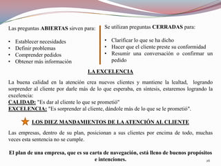 Las preguntas ABIERTAS sirven para:       Se utilizan preguntas CERRADAS para:

•   Establecer necesidades                • Clarificar lo que se ha dicho
•   Definir problemas                     • Hacer que el cliente preste su conformidad
•   Comprender pedidos                    • Resumir una conversación o confirmar un
•   Obtener más información                 pedido

                                  LA EXCELENCIA
La buena calidad en la atención crea nuevos clientes y mantiene la lealtad, logrando
sorprender al cliente por darle más de lo que esperaba, en síntesis, estaremos logrando la
excelencia:
CALIDAD: "Es dar al cliente lo que se prometió"
EXCELENCIA: "Es sorprender al cliente, dándole más de lo que se le prometió".

          LOS DIEZ MANDAMIENTOS DE LA ATENCIÓN AL CLIENTE
Las empresas, dentro de su plan, posicionan a sus clientes por encima de todo, muchas
veces esta sentencia no se cumple.

El plan de una empresa, que es su carta de navegación, está lleno de buenos propósitos
                                    e intenciones.                                  26
 