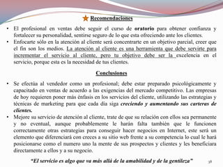 Recomendaciones
• El profesional en ventas debe seguir el curso de oratorio para obtener confianza y
  fortalecer su personalidad, sentirse seguro de lo que esta ofreciendo ante los clientes.
• Enfocarte sólo en la atención al cliente será concentrarte en un objetivo parcial, creer que
  el fin son los medios. La atención al cliente es una herramienta que debe servirte para
  incrementar el servicio al cliente, pero tu objetivo debe ser la excelencia en el
  servicio, porque esta es la necesidad de tus clientes.

                                        Conclusiones
• Se efectúa al vendedor como un profesional; debe estar preparado psicológicamente y
  capacitado en ventas de acuerdo a las exigencias del mercado competitivo. Las empresas
  de hoy requieren poner más énfasis en los servicios del cliente, utilizando las estrategias y
  técnicas de marketing para que cada día siga creciendo y aumentando sus carteras de
  clientes.
• Mejore su servicio de atención al cliente, trate de que su relación con ellos sea permanente
  y no eventual, aunque probablemente le harán falta también que le funcionen
  correctamente otras estrategias para conseguir hacer negocios en Internet, este será un
  elemento que diferenciará con creces a su sitio web frente a su competencia lo cual le hará
  posicionarse como el numero uno la mente de sus prospectos y clientes y les beneficiara
  directamente a ellos y a su negocio.
          “El servicio es algo que va más allá de la amabilidad y de la gentileza”         38
 