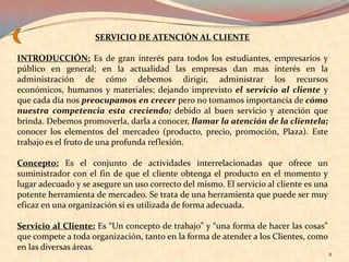 SERVICIO DE ATENCIÓN AL CLIENTE

INTRODUCCIÓN: Es de gran interés para todos los estudiantes, empresarios y
público en general; en la actualidad las empresas dan mas interés en la
administración de cómo debemos dirigir, administrar los recursos
económicos, humanos y materiales; dejando imprevisto el servicio al cliente y
que cada día nos preocupamos en crecer pero no tomamos importancia de cómo
nuestra competencia esta creciendo; debido al buen servicio y atención que
brinda. Debemos promoverla, darla a conocer, llamar la atención de la clientela;
conocer los elementos del mercadeo (producto, precio, promoción, Plaza). Este
trabajo es el fruto de una profunda reflexión.

Concepto: Es el conjunto de actividades interrelacionadas que ofrece un
suministrador con el fin de que el cliente obtenga el producto en el momento y
lugar adecuado y se asegure un uso correcto del mismo. El servicio al cliente es una
potente herramienta de mercadeo. Se trata de una herramienta que puede ser muy
eficaz en una organización si es utilizada de forma adecuada.

Servicio al Cliente: Es “Un concepto de trabajo” y “una forma de hacer las cosas”
que compete a toda organización, tanto en la forma de atender a los Clientes, como
en las diversas áreas.
                                                                                       4
 
