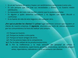 • Es un ser humano de carne y hueso con sentimientos y emociones (como uno.
• Es una persona que nos trae sus necesidades y deseos y es nuestra misión
  satisfacerlo.
• Es merecedor del trato más cordial y atento que le podemos brindar.
• Es alguien a quien debemos complacer y no alguien con quien discutir o
  confrontar.
• Es la fuente de vida de este negocio y de cualquier otro.

¿Por qué se pierden los clientes? En primer lugar debemos conocer que requiere un
cliente de nuestra empresa. El siguiente enumera una serie de valores apreciados
por los consumidores a la hora de realizar una compra.

 1 % Porque se mueren.
 3 % Porque se mudan a otra parte.
 5 % Porque se hacen amigos de otros.
 9 % Por los precios bajos de la competencia.
14 % Por la mala calidad de los productos/servicios.
68 % Por la indiferencia y la mala atención del personal de ventas y
       servicio, vendedores, supervisores, gerentes, telefonistas, secretarias, despach
       antes, repartidores, cobradores y otros en contacto con clientes.

                                         6
 