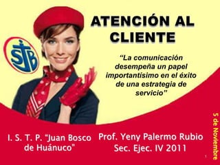 “La comunicación
                          desempeña un papel
                        importantísimo en el éxito
                          de una estrategia de
                                servicio”




                                                         5 de Noviembre
I. S. T. P. “Juan Bosco Prof. Yeny Palermo Rubio
      de Huánuco”           Sec. Ejec. IV 2011
                                                     1
 