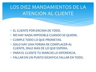 LOS DIEZ MANDAMIENTOS DE LA
ATENCION AL CLIENTE
EL CLIENTE POR ENCIMA DE TODO.
NO HAY NADA IMPOSIBLE CUANDO SE QUIERE.
CUMPLE TODO LO QUE PROMETAS.
SOLO HAY UNA FORMA DE COMPLACER AL
CLIENTE, DALE MAS DE LO QUE ESPERA.
PARA EL CLIENTE TU MARCAS LA DIFERENCIA.
FALLAR EN UN PUNTO SIGNIFICA FALLAR EN TODO.

 