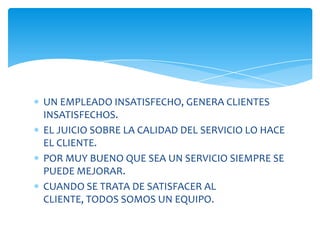 UN EMPLEADO INSATISFECHO, GENERA CLIENTES
INSATISFECHOS.
EL JUICIO SOBRE LA CALIDAD DEL SERVICIO LO HACE
EL CLIENTE.
POR MUY BUENO QUE SEA UN SERVICIO SIEMPRE SE
PUEDE MEJORAR.
CUANDO SE TRATA DE SATISFACER AL
CLIENTE, TODOS SOMOS UN EQUIPO.

 