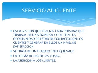 SERVICIO AL CLIENTE

ES LA GESTION QUE REALIZA CADA PERSONA QUE
TRABAJA EN UNA EMPRESA Y QUE TIENE LA
OPORTUNIDAD DE ESTAR EN CONTACTO CON LOS
CLIENTES Y GENERAR EN ELLOS UN NIVEL DE
SATISFACCION.
SE TRATA DE UN TRABAJO EN EL QUE VALE:
LA FORMA DE HACER LAS COSAS.
LA ATENCION A LOS CLIENTES.

 
