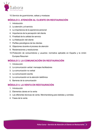 Ficha Curso – Servicio de Atención al Cliente en Restaurante 2
10.Servicio de guarniciones, salsas y mostazas
MÓDULO 2. ATENCIÓN AL CLIENTE EN RESTAURACIÓN
1. Introducción
2. La atención y el servicio
3. La importancia de la apariencia personal
4. Importancia de la percepción del cliente
5. Finalidad de la calidad de servicio
6. La fidelización del cliente
7. Perfiles psicológicos de los clientes
8. Objeciones durante el proceso de atención
9. Reclamaciones y resoluciones
10.Protección de consumidores y usuarios: normativa aplicable en España y la Unión
Europea Resumen
MÓDULO 3. LA COMUNICACIÓN EN RESTAURACIÓN
1. Introducción
2. La comunicación verbal: mensajes facilitadores
3. La comunicación no verbal
4. La comunicación escrita
5. La comunicación en la atención telefónica
6. Barreras de la comunicación
MÓDULO 4. LA VENTA EN RESTAURACIÓN
1. Introducción
2. Elementos claves en la venta
3. Las diferentes técnicas de venta. Merchandising para bebidas y comidas
4. Fases de la venta
 