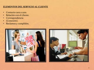 ELEMENTOS DEL SERVICIO AL CLIENTE

•   Contacto cara a cara.
•   Relación con el cliente.
•   Correspondencia
•   (Conexión).
•   Reclamos y cumplidos.




                                    11
 