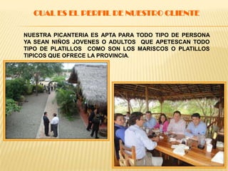CUAL ES EL PERFIL DE NUESTRO CLIENTE
NUESTRA PICANTERIA ES APTA PARA TODO TIPO DE PERSONA
YA SEAN NIÑOS JOVENES O ADULTOS QUE APETESCAN TODO
TIPO DE PLATILLOS COMO SON LOS MARISCOS O PLATILLOS
TIPICOS QUE OFRECE LA PROVINCIA.
 