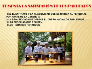 FOMENTA LA SATISFACIÓN DE LOS EMPLEADOS
EL BUEN TRATO Y LA FLEXIBILIDAD QUE SE BRINDA AL PERSONAL
POR PARTE DE LA GERENCIA.
LA SEGURIODAD QUE OFRECE EL DUEÑO HACIA LOS EMPLEADOS .
LAS PROPINAS QUE RECIBEN.
LOS HORARIOS ROTATIVOS.
 