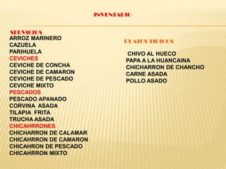 INVENTARIO
SERVICIOS
ARROZ MARINERO
CAZUELA
PARIHUELA
CEVICHES
CEVICHE DE CONCHA
CEVICHE DE CAMARON
CEVICHE DE PESCADO
CEVICHE MIXTO
PESCADOS
PESCADO APANADO
CORVINA ASADA
TILAPIA FRITA
TRUCHA ASADA
CHICAHRRONES
CHICHARRON DE CALAMAR
CHICAHRRON DE CAMARON
CHICAHRON DE PESCADO
CHICAHRRON MIXTO
PLATOS TIPICOS
CHIVO AL HUECO
PAPA A LA HUANCAINA
CHICHARRON DE CHANCHO
CARNE ASADA
POLLO ASADO
 