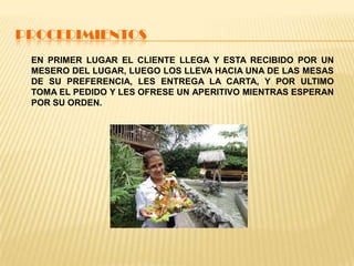 PROCEDIMIENTOS
EN PRIMER LUGAR EL CLIENTE LLEGA Y ESTA RECIBIDO POR UN
MESERO DEL LUGAR, LUEGO LOS LLEVA HACIA UNA DE LAS MESAS
DE SU PREFERENCIA, LES ENTREGA LA CARTA, Y POR ULTIMO
TOMA EL PEDIDO Y LES OFRESE UN APERITIVO MIENTRAS ESPERAN
POR SU ORDEN.
 