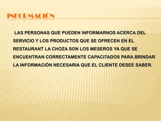 INFORMACIÓN
LAS PERSONAS QUE PUEDEN INFORMARNOS ACERCA DEL
SERVICIO Y LOS PRODUCTOS QUE SE OFRECEN EN EL
RESTAURANT LA CHOZA SON LOS MESEROS YA QUE SE
ENCUENTRAN CORRECTAMENTE CAPACITADOS PARA BRINDAR
LA INFORMACIÓN NECESARIA QUE EL CLIENTE DESEE SABER.
 