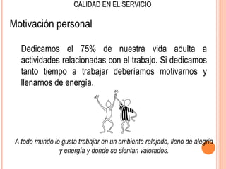 CALIDAD EN EL SERVICIO

Motivación personal

   Dedicamos el 75% de nuestra vida adulta a
   actividades relacionadas con el trabajo. Si dedicamos
   tanto tiempo a trabajar deberíamos motivarnos y
   llenarnos de energía.




 A todo mundo le gusta trabajar en un ambiente relajado, lleno de alegría
                y energía y donde se sientan valorados.
 