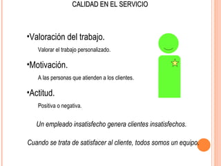 CALIDAD EN EL SERVICIO



•Valoración del trabajo.
   Valorar el trabajo personalizado.

•Motivación.
   A las personas que atienden a los clientes.

•Actitud.
   Positiva o negativa.


   Un empleado insatisfecho genera clientes insatisfechos.

Cuando se trata de satisfacer al cliente, todos somos un equipo.
 