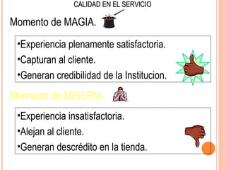 CALIDAD EN EL SERVICIO

Momento de MAGIA.
 •Experiencia plenamente satisfactoria.
 •Capturan al cliente.
 •Generan credibilidad de la Institucion.
Momento de MISERIA.
 •Experiencia insatisfactoria.
 •Alejan al cliente.
 •Generan descrédito en la tienda.
 